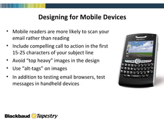 Designing for Mobile Devices Mobile readers are more likely to scan your email rather than reading Include compelling call to action in the first 15-25 characters of your subject line Avoid “top heavy” images in the design Use “alt-tags” on images In addition to testing email browsers, test messages in handheld devices email (html) 