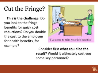 Cut the Fringe? 
This is the challenge. Do 
you look to the fringe 
benefits for quick cost 
reductions? Do you double 
the cost to the employee 
for health benefits, for 
example? 
Consider first what could be the 
result? Would it ultimately cost you 
some key personnel? 
 