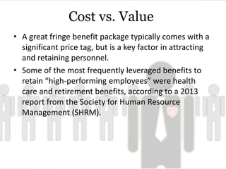 Cost vs. Value 
• A great fringe benefit package typically comes with a 
significant price tag, but is a key factor in attracting 
and retaining personnel. 
• Some of the most frequently leveraged benefits to 
retain “high-performing employees” were health 
care and retirement benefits, according to a 2013 
report from the Society for Human Resource 
Management (SHRM). 
 