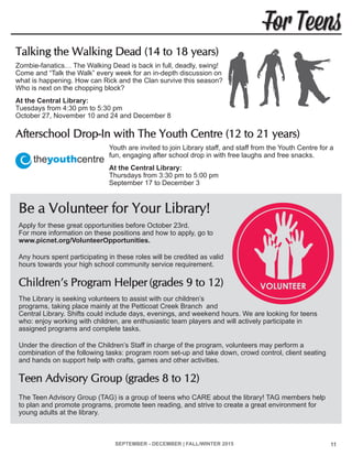 SEPTEMBER - DECEMBER | FALL/WINTER 2015 11
For Teens
Talking the Walking Dead (14 to 18 years)
Zombie-fanatics… The Walking Dead is back in full, deadly, swing!
Come and “Talk the Walk” every week for an in-depth discussion on
what is happening. How can Rick and the Clan survive this season?
Who is next on the chopping block?
At the Central Library:
Tuesdays from 4:30 pm to 5:30 pm
October 27, November 10 and 24 and December 8
Afterschool Drop-In with The Youth Centre (12 to 21 years)
Youth are invited to join Library staff, and staff from the Youth Centre for a
fun, engaging after school drop in with free laughs and free snacks.
At the Central Library:
Thursdays from 3:30 pm to 5:00 pm
September 17 to December 3
Be a Volunteer for Your Library!
Apply for these great opportunities before October 23rd.
For more information on these positions and how to apply, go to
www.picnet.org/VolunteerOpportunities.
Any hours spent participating in these roles will be credited as valid
hours towards your high school community service requirement.
Children’s Program Helper (grades 9 to 12)
The Library is seeking volunteers to assist with our children’s
programs, taking place mainly at the Petticoat Creek Branch and
Central Library. Shifts could include days, evenings, and weekend hours. We are looking for teens
who: enjoy working with children, are enthusiastic team players and will actively participate in
assigned programs and complete tasks.
Under the direction of the Children’s Staff in charge of the program, volunteers may perform a
combination of the following tasks: program room set-up and take down, crowd control, client seating
and hands on support help with crafts, games and other activities.
Teen Advisory Group (grades 8 to 12)
The Teen Advisory Group (TAG) is a group of teens who CARE about the library! TAG members help
to plan and promote programs, promote teen reading, and strive to create a great environment for
young adults at the library.
 