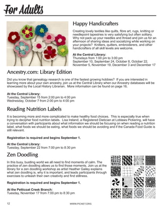 WWW.PICNET.ORG
For Adults
12
Happy Handicrafters
Creating lovely textiles like quilts, fibre art, rugs, knitting or
needlepoint tapestries is very satisfying but often solitary.
Why not pack up your needles and thread and join us for an
afternoon of sharing ideas and socializing while working on
your projects? Knitters, quilters, embroiderers, and other
handicrafters of all skill levels are welcome.
At the Central Library:
Thursdays from 1:00 pm to 3:00 pm
September 10, September 24, October 8, October 22,
November 5, November 19, December 3 and December 17
Ancestry.com: Library Edition
Did you know that genealogy research is one of the fastest growing hobbies? If you are interested in
learning more about your own ancestry, join us at the Central Library when our Ancestry databases will be
showcased by the Local History Librarian. More information can be found on page 16.
At the Central Library:
Tuesday, September 15 from 2:00 pm to 4:00 pm
Wednesday, October 7 from 2:00 pm to 4:00 pm
Reading Nutrition Labels
It is becoming more and more complicated to make healthy food choices. This is especially true when
trying to decipher food nutrition labels. Lisa Ireland, a Registered Dietician at Loblaws Pickering, will have
a conversation with participants about what information we should be focusing on when reading a nutrition
label, what foods we should be eating, what foods we should be avoiding and if the Canada Food Guide is
still relevant.
Registration is required and begins September 1.
At the Central Library:
Tuesday, September 22 from 7:00 pm to 8:30 pm
Zen Doodling
In this busy, bustling world we all need to find moments of calm. The
practice of zen doodling allows us to find those moments. Join us at the
library for a zen doodling workshop as artist Heather Gailey explains
what zen doodling is, why it is important, and leads participants through
exercises to unleash their own creativity and find stillness.
Registration is required and begins September 1.
At the Petticoat Creek Branch:
Tuesday, November 17 from 7:00 pm to 8:30 pm
 