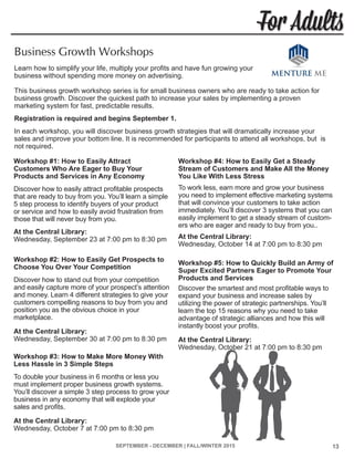 SEPTEMBER - DECEMBER | FALL/WINTER 2015 13
For Adults
Workshop #1: How to Easily Attract
Customers Who Are Eager to Buy Your
Products and Services in Any Economy
Discover how to easily attract profitable prospects
that are ready to buy from you. You’ll learn a simple
5 step process to identify buyers of your product
or service and how to easily avoid frustration from
those that will never buy from you.
At the Central Library:	
Wednesday, September 23 at 7:00 pm to 8:30 pm
Workshop #2: How to Easily Get Prospects to
Choose You Over Your Competition
Discover how to stand out from your competition
and easily capture more of your prospect’s attention
and money. Learn 4 different strategies to give your
customers compelling reasons to buy from you and
position you as the obvious choice in your
marketplace.
At the Central Library:	
Wednesday, September 30 at 7:00 pm to 8:30 pm
Workshop #3: How to Make More Money With
Less Hassle in 3 Simple Steps
To double your business in 6 months or less you
must implement proper business growth systems.
You’ll discover a simple 3 step process to grow your
business in any economy that will explode your
sales and profits.
At the Central Library:	
Wednesday, October 7 at 7:00 pm to 8:30 pm
Workshop #4: How to Easily Get a Steady
Stream of Customers and Make All the Money
You Like With Less Stress
To work less, earn more and grow your business
you need to implement effective marketing systems
that will convince your customers to take action
immediately. You’ll discover 3 systems that you can
easily implement to get a steady stream of custom-
ers who are eager and ready to buy from you..
At the Central Library:	
Wednesday, October 14 at 7:00 pm to 8:30 pm
Workshop #5: How to Quickly Build an Army of
Super Excited Partners Eager to Promote Your
Products and Services
Discover the smartest and most profitable ways to
expand your business and increase sales by
utilizing the power of strategic partnerships. You’ll
learn the top 15 reasons why you need to take
advantage of strategic alliances and how this will
instantly boost your profits.
At the Central Library:	
Wednesday, October 21 at 7:00 pm to 8:30 pm
Business Growth Workshops
Learn how to simplify your life, multiply your profits and have fun growing your
business without spending more money on advertising.
This business growth workshop series is for small business owners who are ready to take action for
business growth. Discover the quickest path to increase your sales by implementing a proven
marketing system for fast, predictable results.
Registration is required and begins September 1.
In each workshop, you will discover business growth strategies that will dramatically increase your
sales and improve your bottom line. It is recommended for participants to attend all workshops, but is
not required.
 