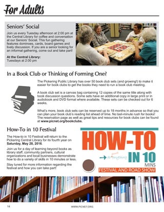 WWW.PICNET.ORG
For Adults
14
Seniors’ Social
Join us every Tuesday afternoon at 2:00 pm at
the Central Library for coffee and conversation
at our Seniors’ Social. This fun gathering
features dominoes, cards, board games and
lively discussion. If you are a senior looking for
an informal gathering, come out and take part!
At the Central Library:	
Tuesdays at 2:00 pm
In a Book Club or Thinking of Forming One?
The Pickering Public Library has over 50 book club sets (and growing!) to make it
easier for book clubs to get the books they need to run a book club meeting.
A book club set is a canvas bag containing 12 copies of the same title along with
book discussion questions. Some sets have an additional copy in large print or in
audiobook and DVD format where available. These sets can be checked out for 6
weeks.
What’s more, book club sets can be reserved up to 18 months in advance so that you
can plan your book club’s reading list ahead of time. No last-minute rush for books!
The reservation page as well as great tips and resources for book clubs can be found
at www.picnet.org/bookclubs.
How-To in 10 Festival
The How-to in 10 Festival will return to the
Pickering Central Library for its fourth year on
Saturday, May 28, 2016.
Join us for a day of learning beyond books as
library staff, community partners, cultural
organizations and local businesses demonstrate
how to do a variety of skills in 10 minutes or less.
Stay tuned for more information regarding the
festival and how you can take part!
http://www.leechgrc.
com/images/banners3.
jpg
 