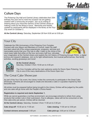 SEPTEMBER - DECEMBER | FALL/WINTER 2015 15
For Adults
Your City
Celebrate the 25th Anniversary of the Pickering Civic Complex.
Connect with your Mayor and Members of Council, meet City staff,
and learn about all of the unique experiences, programs, services and
memorable events that your City has to offer. Listen to the chime of the
clock tower bells that strike on the hour and every half hour, stimulate
your imagination at the Central Library and explore the rich history of Pickering through PADA– a digital
archive and research database. Join us for light refreshments, live musical performances, free family
activities, exciting giveaways and more!
At the Central Library:
Saturday, October 3 from 10:00 am to 4:00 pm
The Civic Complex will be the main welcome centre for Doors Open Pickering. Your
City is one of the many destinations of the Doors Open tour.
The Great Cake Showcase
As part of the Your City event, the Library invites the community to participate in the Great Cake
Showcase. Entrants are encouraged to create and decorate a cake or cupcakes inspired by their
favourite book.
All entries must be prepared before being brought to the Library. Entries will be judged by the public
and one cake will go home with the People’s Choice Award.
Registration is required and starts September 1.
While we cannot guarentee a nut-free environment, we encourage entrants to refrain from using
products that contain nuts in their submission. Due to allergies, cakes will not be consumed on site.
One cake entry per person. Entries will be returned.
At the Central Library: Saturday, October 3 from 11:00 am to 3:30 pm
Cake drop-off: 10:30 am to 11:00 am			 Cake viewing: 11:00 am to 3:00 pm
Contest winners announced: 3:00 pm			 Cake pick-up: 3:00 pm to 3:30 pm
Culture Days
The Pickering City Hall and Central Library celebrates their 25th
birthday this year and to mark the occasion we are getting
creative with a community art project. Join us by writing or
drawing about your favourite memory of the Central Library or
making a wish for the library’s future. Memories and wishes
created by participants will be displayed in the library at the Your
City event on October 3.
At the Central Library: Saturday, September 26 from 9:00 am to 5:00 pm
 