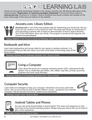 SEPTEMBER - DECEMBER | FALL/WINTER 2015 16
For Adults
Wednesday, September 23 and Wednesday, December 2 from 1:30 pm to 3:30 pm
Tuesday, September 15 from 2:00 pm to 4:00 pm and Wednesday, October 7 from 2:00 pm to 4:00 pm
Wednesday, October 14 from 1:30 pm to 3:30 pm
Wednesday, September 30 and Wednesday, December 9 from 1:30 pm to 3:30 pm
Wednesday, October 21 from 1:30 pm to 3:30 pm
Ancestry.com: Library Edition
Ancestry.com is one of the most popular sites for researching your family tree. Did you
know you can access it in the Library for free? This class will include an introduction to
good genealogy practices with a hands-on demonstration of how to search Ancestry.
com to find information about your family. This program is aimed at both beginner and
experienced genealogists.
Keyboards and Mice
Learn basic keyboarding and mouse skills for your laptop or desktop computer. It is
recommended that you take this class if you have never taken a technology class at the
library before.
Using a Computer
Learn about the basics of a computer operating system (OS): understand the file
system, how to create files and folders, edit, delete, copy files, printing, launching
programs and more using Windows.
Computer Security
Learn skills and strategies to keep your computer, information and privacy safe while
online. Join us as we discuss how to identify different viruses, symptoms of an infected
computer, internet security and how to create secure passwords.
Android Tablets and Phones
Are you new to the Android tablet or phone family? This class is for beginners to intro-
duce them to the Android operating system. Please bring your device with you to class to
get a richer experience.
LEARNINGLABCheck out the popular technology classes in the Library Learning Lab. All classes take place at the
Central Library. Registration is required and begins September 1 at 9:30 am either online at
www.picnet.org, by phone or in person. Branch locations and phone numbers are located on the
back inside page of this issue as well as on the website.
16
 