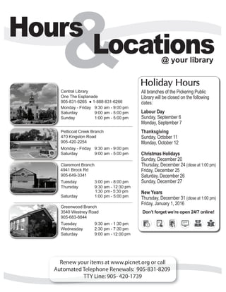 Holiday Hours
All branches of the Pickering Public
Library will be closed on the following
dates:		
Labour Day
Sunday, September 6
Monday, September 7
Thanksgiving
Sunday, October 11
Monday, October 12
Christmas Holidays
Sunday, December 20
Thursday, December 24 (close at 1:00 pm)
Friday, December 25
Saturday, December 26
Sunday, December 27
New Years
Thursday, December 31 (close at 1:00 pm)
Friday, January 1, 2016
Don’t forget we’re open 24/7 online!
 