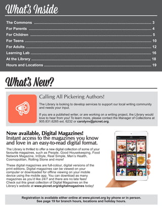 The Commons .................................................................................................................. 	3
For Parents ....................................................................................................................... 	4
For Children ...................................................................................................................... 	5
For Teens ........................................................................................................................... 10
For Adults .......................................................................................................................... 12	
Learning Lab ..................................................................................................................... 16
At the Library .................................................................................................................... 18	
Hours and Locations ........................................................................................................ 19	
What’s New?
What’s Inside
Calling All Pickering Authors!
The Library is looking to develop services to support our local writing community
and needs your input.
If you are a published writer, or are working on a writing project, the Library would
love to hear from you! To learn more, please contact the Manager of Collections at
905.831.6265 ext. 6232 or carolynv@picnet.org.
Registration is available either online at www.picnet.org by phone or in person.
See page 19 for branch hours, locations and holiday hours.
Now available, Digital Magazines!
Instant access to the magazines you know
and love in an easy-to-read digital format.
The Library is thrilled to offer a new digital collection of some of your
favourite magazines, such as People, Good Housekeeping, Food
Network Magazine, InStyle, Real Simple, Men’s Health,
Cosmopolitan, Rolling Stone and more!
These digital magazines are full-colour, digital versions of the
print editions. Digital magazines can be viewed on your
computer or downloaded for offline viewing on your mobile
device using the mobile app. You can download as many
magazines as you’d like 24/7 and there are no late fees!
Check out this great collection of Digital Magazines on the
Library’s website at www.picnet.org/digitalmagazines today!
 