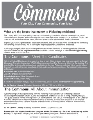 The Commons: All About Immunization
Ajax-Pickering CARP, in partnership with the Pickering Public Library, will be hosting a session
discussing immunization: what it is, why it is important, and how it can aid in living a healthy lifestyle.
The guest speaker for the evening will be Dr. Jay Keystone, MD, MSc, a recent recipient of the Order of
Canada, a Professor of Medicine at the University of Toronto, a senior staff physician in the Tropical
Disease Unit at Toronto General Hospital and the director of Medisys Travel and Adult Immunization
Clinic in Toronto.
At the Central Library: Tuesday, November 3 from 7:00 pm to 8:30 pm
Please note that registration for this program will be facilitated by CARP, not the Pickering Public
Library. To register for this program, e-mail ajaxpickeringcarp@live.ca or call 905-509-1708.
SEPTEMBER TO DECEMBER | FALL/WINTER 2015 3
The Commons: Meet The Candidates
With the Federal Election coming soon, it is time to start thinking about your vote. Join us at the Central
Library on Thursday, September 17 at 7:00 pm when we host The Commons: Meet the Candidates. This
event will be an informal evening where candidates in the new Pickering-Uxbridge riding can introduce
themselves, outline the main objectives of their party, and answer questions. Candidates in attendance
will include:
Corneliu Chisu, Conservative Party
Jennifer O’Connell, Liberal Party
Pamela Downward, New Democratic Party
Anthony Navarro, Green Party	
If you have a question that you would like answered, please submit it to thecommons@picnet.org.
At the Central Library: Thursday, September 17 from 7:00 pm to 8:30 pm
What are the issues that matter to Pickering residents?
The Library will continue providing a venue for compelling formal and informal presentations, panel
discussions and debates and community discussions on topics that matter to local residents. Topics can
cover social, political or cultural ideas; they can be serious or light-hearted, timely or timeless.
Express your views, ignite debate, create conversations, and get involved in this opportunity for community
idea sharing and discovery. We’re looking for inspiring speakers, presenters and topics.
If you or your organization would like to get involved in the Commons, or have suggestions for future
topics visit www.picnet.org/thecommons for details, send a message to thecommons@picnet.org
or send a text to 905-706-1634.
 