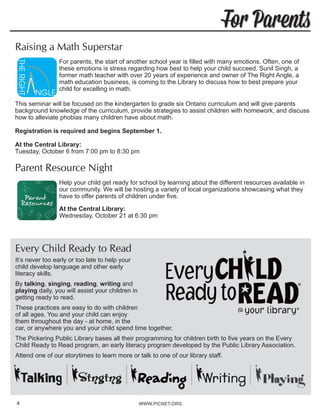 WWW.PICNET.ORG
For Parents
4
Raising a Math Superstar
For parents, the start of another school year is filled with many emotions. Often, one of
these emotions is stress regarding how best to help your child succeed. Sunil Singh, a
former math teacher with over 20 years of experience and owner of The Right Angle, a
math education business, is coming to the Library to discuss how to best prepare your
child for excelling in math.
This seminar will be focused on the kindergarten to grade six Ontario curriculum and will give parents
background knowledge of the curriculum, provide strategies to assist children with homework, and discuss
how to alleviate phobias many children have about math.
Registration is required and begins September 1.
At the Central Library:
Tuesday, October 6 from 7:00 pm to 8:30 pm
Parent Resource Night
Help your child get ready for school by learning about the different resources available in
our community. We will be hosting a variety of local organizations showcasing what they
have to offer parents of children under five.	
At the Central Library:
Wednesday, October 21 at 6:30 pm
Every Child Ready to Read
It’s never too early or too late to help your
child develop language and other early
literacy skills.
By talking, singing, reading, writing and
playing daily, you will assist your children in
getting ready to read.
These practices are easy to do with children
of all ages. You and your child can enjoy
them throughout the day - at home, in the
car, or anywhere you and your child spend time together.
The Pickering Public Library bases all their programming for children birth to five years on the Every
Child Ready to Read program, an early literacy program developed by the Public Library Association.
Attend one of our storytimes to learn more or talk to one of our library staff.
 