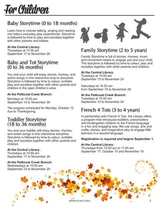 WWW.PICNET.ORG5
For Children
Family Storytime (2 to 5 years)
Family Storytime is full of stories, rhymes, music
and movement meant to engage you and your child.
The storytime is followed by time to colour, play and
socialize together with other parents and children.
At the Central Library:
Tuesdays at 10:00 am
September 15 to November 24
Saturdays at 10:30 am
from September 19 to November 28
At the Petticoat Creek Branch:
Tuesdays at 10:00 am
September 15 to November 24
French 4 Tots (3 to 4 years)	
In partnership with French 4 Tots, the Library offers
a program that introduces toddlers, preschoolers
and kindergarten children to the French language
in a fun and engaging way. We use songs, arts and
crafts, stories, and imaginative play to engage little
learners in a second language.
Registration is required and begins September 1.
At the Central Library:
Thursdays from 10:00 am to 11:00 am
September 17, October 15 and November 19
Baby Storytime (0 to 18 months)
Learn how to include talking, singing and reading
into baby’s everyday play experiences. Storytime
is followed by time to play and socialize together
with other parents and babies. 	
At the Central Library:
Thursdays at 11:00 am
September 17 to November 26
Baby and Tot Storytime
(0 to 36 months)
You and your child will enjoy stories, rhymes, and
action songs in this interactive drop-in storytime.
Storytime is followed by time to colour, scribble,
play and socialize together with other parents and
children in the open children’s area.
At the Petticoat Creek Branch:	
Mondays at 10:00 am
September 14 to November 30
*No program scheduled for Monday, October 12
due to Thanksgiving.
Toddler Storytime
(18 to 36 months)
You and your toddler will enjoy stories, rhymes,
and action songs in this interactive storytime.
Storytime is followed by time to colour, scribble,
play and socialize together with other parents and
children.
At the Central Library:
Thursdays at 10:00 am
September 17 to November 26
At the Petticoat Creek Branch:
Wednesdays at 10:00 am
September 23 to November 25
5
 