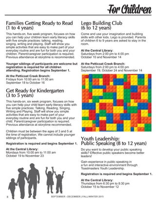 SEPTEMBER - DECEMBER | FALL/WINTER 2015 6
For Children
Families Getting Ready to Read
(1 to 4 years)	
This hands-on, five week program, focuses on how
you can help your children learn early literacy skills
with five simple practices: talking, reading,
singing, writing and playing. Staff will show you
simple activities that are easy to make part of your
everyday routine and are fun for both you and your
children. Parent/caregiver participation is required.
Previous attendance at storytime is recommended.
Younger siblings of participants are welcome but
registration is required for all children
attending. Registration begins September 1.
At the Petticoat Creek Branch:
Fridays from 10:00 am to 11:00 am
September 18 to October 16
Get Ready for Kindergarten
(3 to 5 years)	
This hands-on, six week program, focuses on how
you can help your child learn early literacy skills with
five simple practices: Talking, Reading, Singing,
Writing and Playing. Staff will show you simple
activities that are easy to make part of your
everyday routine and are fun for both you and your
child. Parent/caregiver participation is required.
Previous attendance at storytime recommended.
Children must be between the ages of 3 and 5 at
the time of registration. We cannot include younger
siblings of participants.
Registration is required and begins September 1.
At the Central Library:
Mondays from 10:00 am to 11:00 am
October 19 to November 23
Lego Building Club
(6 to 12 years)
Come and use your imagination and building
skills with other kids. Lego is provided. Parents
of children 6 to 9 years are asked to stay in the
room.
At the Central Library:
Saturdays from 2:00 pm to 4:00 pm
October 10 and November 14
At the Petticoat Creek Branch:
Saturdays from 2:00 pm to 4:00 pm
September 19, October 24 and November 14
Youth Leadership:
Public Speaking (8 to 12 years)
Do you want to develop your public speaking
skills? Effective public speakers become better
leaders!
Gain experience in public speaking in
a fun and interactive environment through
Toastmasters Youth Leadership.
Registration is required and begins September 1.
At the Central Library:
Thursdays from 6:30 pm to 8:30 pm
October 15 to November 12
6
 