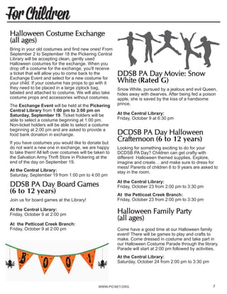 WWW.PICNET.ORG7
For Children
Halloween Costume Exchange
(all ages)	
Bring in your old costumes and find new ones! From
September 2 to September 18 the Pickering Central
Library will be accepting clean, gently used
Halloween costumes for the exchange. When you
drop off a costume for the exchange, you’ll receive
a ticket that will allow you to come back to the
Exchange Event and select for a new costume for
your child. If your costume has props to go with it
they need to be placed in a large ziplock bag,
labeled and attached to costume. We will also take
costume props and accessories without costumes.
The Exchange Event will be held at the Pickering
Central Library from 1:00 pm to 3:00 pm on
Saturday, September 19. Ticket holders will be
able to select a costume beginning at 1:00 pm.
Non-ticket holders will be able to select a costume
beginning at 2:00 pm and are asked to provide a
food bank donation in exchange.
If you have costumes you would like to donate but
do not want a new one in exchange, we are happy
to take them! All left over costumes will be taken to
the Salvation Army Thrift Store in Pickering at the
end of the day on September 19.
At the Central Library:
Saturday, September 19 from 1:00 pm to 4:00 pm
DDSB PA Day Board Games
(6 to 12 years)	
Join us for board games at the Library!
At the Central Library:
Friday, October 9 at 2:00 pm
At the Petticoat Creek Branch:
Friday, October 9 at 2:00 pm
DDSB PA Day Movie: Snow
White (Rated G)	
Snow White, pursued by a jealous and evil Queen,
hides away with dwarves. After being fed a poison
apple, she is saved by the kiss of a handsome
prince.
At the Central Library:
Friday, October 9 at 6:30 pm
DCDSB PA Day Halloween
Crafternoon (6 to 12 years)	
Looking for something exciting to do for your
DCDSB PA Day? Children can get crafty with
different Halloween themed supplies. Explore,
imagine and create… and make sure to dress for
mess! Parents of children 6 to 9 years are asked to
stay in the room.
At the Central Library:
Friday, October 23 from 2:00 pm to 3:30 pm
At the Petticoat Creek Branch:
Friday, October 23 from 2:00 pm to 3:30 pm
Halloween Family Party
(all ages)
Come have a good time at our Halloween family
event! There will be games to play and crafts to
make. Come dressed in costume and take part in
our Halloween Costume Parade through the library.
Parade will start at 2:00 pm followed by activities.
At the Central Library:
Saturday, October 24 from 2:00 pm to 3:30 pm
7
 