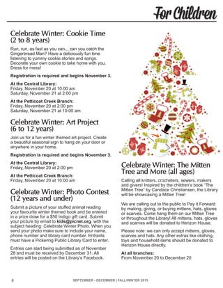 SEPTEMBER - DECEMBER | FALL/WINTER 2015 8
For Children
Celebrate Winter: Cookie Time
(2 to 8 years)	
Run, run, as fast as you can... can you catch the
Gingerbread Man? Have a deliciously fun time
listening to yummy cookie stories and songs.
Decorate your own cookie to take home with you.
Dress for mess!
Registration is required and begins November 3.
At the Central Library:
Friday, November 20 at 10:00 am
Saturday, November 21 at 2:00 pm
At the Petticoat Creek Branch:
Friday, November 20 at 2:00 pm
Saturday, November 21 at 10:00 am
Celebrate Winter: Art Project
(6 to 12 years)	
Join us for a fun winter themed art project. Create
a beautiful seasonal sign to hang on your door or
anywhere in your home.
Registration is required and begins November 3.
At the Central Library:
Friday, November 20 at 2:00 pm
At the Petticoat Creek Branch:
Friday, November 20 at 10:00 am
Celebrate Winter: Photo Contest
(12 years and under)	
Submit a picture of your stuffed animal reading
your favourite winter themed book and be entered
in a prize draw for a $50 Indigo gift card. Submit
your picture by email to kids@picnet.org, with the
subject heading: Celebrate Winter Photo. When you
send your photo make sure to include your name,
phone number and library card number. Entrants
must have a Pickering Public Library Card to enter.
Entries can start being submitted as of November
28 and must be received by December 31. All
entries will be posted on the Library’s Facebook.
Celebrate Winter: The Mitten
Tree and More (all ages)	
Calling all knitters, crocheters, sewers, makers
and givers! Inspired by the children’s book “The
Mitten Tree” by Candace Christiansen, the Library
will be showcasing a Mitten Tree!
We are calling out to the public to Pay it Forward
by making, giving, or buying mittens, hats, gloves
or scarves. Come hang them on our Mitten Tree
or throughout the Library! All mittens, hats, gloves
and scarves will be donated to Herizon House.
Please note: we can only accept mittens, gloves,
scarves and hats. Any other extras like clothing,
toys and household items should be donated to
Herizon House directly.
At all branches:
From November 20 to December 20
8
 