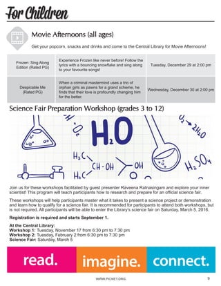 WWW.PICNET.ORG9
For Children
Science Fair Preparation Workshop (grades 3 to 12)	
Join us for these workshops facilitated by guest presenter Raveena Ratnasingam and explore your inner
scientist! This program will teach participants how to research and prepare for an official science fair.
These workshops will help participants master what it takes to present a science project or demonstration
and learn how to qualify for a science fair. It is recommended for participants to attend both workshops, but
is not required. All participants will be able to enter the Library’s science fair on Saturday, March 5, 2016.
Registration is required and starts September 1.
At the Central Library:
Workshop 1: Tuesday, November 17 from 6:30 pm to 7:30 pm
Workshop 2: Tuesday, February 2 from 6:30 pm to 7:30 pm
Science Fair: Saturday, March 5
Movie Afternoons (all ages)
Get your popcorn, snacks and drinks and come to the Central Library for Movie Afternoons!
Frozen: Sing Along
Edition (Rated PG)
Experience Frozen like never before! Follow the
lyrics with a bouncing snowflake and sing along
to your favourite songs!
Tuesday, December 29 at 2:00 pm
Despicable Me
(Rated PG)
When a criminal mastermind uses a trio of
orphan girls as pawns for a grand scheme, he
finds that their love is profoundly changing him
for the better.
Wednesday, December 30 at 2:00 pm
9
 
