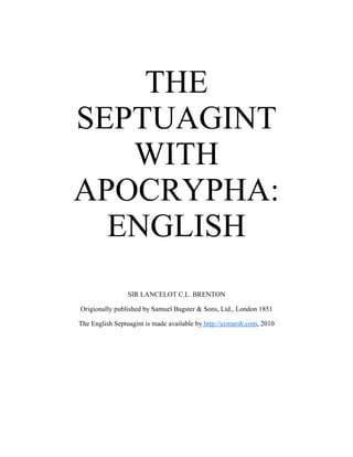 THE
SEPTUAGINT
WITH
APOCRYPHA:
ENGLISH
SIR LANCELOT C.L. BRENTON
Origionally published by Samuel Bagster & Sons, Ltd., London 1851
The English Septuagint is made available by http://ecmarsh.com, 2010
 