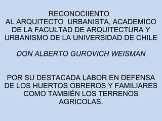 RECONOCIIENTO 
AL ARQUITECTO URBANISTA, ACADEMICO 
DE LA FACULTAD DE ARQUITECTURA Y 
URBANISMO DE LA UNIVERSIDAD DE CHILE 
DON ALBERTO GUROVICH WEISMAN 
POR SU DESTACADA LABOR EN DEFENSA 
DE LOS HUERTOS OBREROS Y FAMILIARES 
COMO TAMBIÉN LOS TERRENOS 
AGRICOLAS. 
 