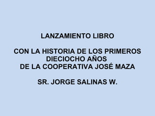 LANZAMIENTO LIBRO 
CON LA HISTORIA DE LOS PRIMEROS 
DIECIOCHO AÑOS 
DE LA COOPERATIVA JOSÉ MAZA 
SR. JORGE SALINAS W. 
 