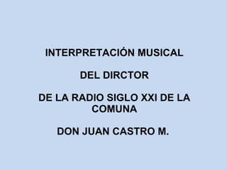INTERPRETACIÓN MUSICAL 
DEL DIRCTOR 
DE LA RADIO SIGLO XXI DE LA 
COMUNA 
DON JUAN CASTRO M. 
 
