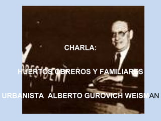 CHARLA: 
HUERTOS OBREROS Y FAMILIARES 
URBANISTA ALBERTO GUROVICH WEISMAN 
 