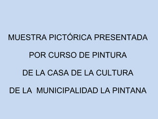 MUESTRA PICTÓRICA PRESENTADA 
POR CURSO DE PINTURA 
DE LA CASA DE LA CULTURA 
DE LA MUNICIPALIDAD LA PINTANA 
 