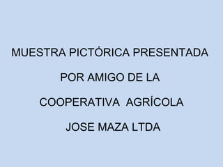 MUESTRA PICTÓRICA PRESENTADA 
POR AMIGO DE LA 
COOPERATIVA AGRÍCOLA 
JOSE MAZA LTDA 
 