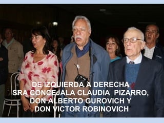 DE IZQUIERDA A DERECHA 
SRA CONCEJALA CLAUDIA PIZARRO, 
DON ALBERTO GUROVICH Y 
DON VICTOR ROBINOVICH 
 