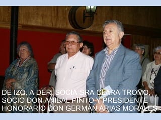 DE IZQ. A DER. SOCIA SRA CLARA TROMO, 
SOCIO DON ANIBAL PINTO Y PRESIDENTE 
HONORARIO DON GERMÁN ARIAS MORALES 
 