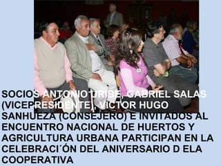 SOCIOS ANTONIO URIBE, GABRIEL SALAS 
(VICEPRESIDENTE), VICTOR HUGO 
SANHUEZA (CONSEJERO) E INVITADOS AL 
ENCUENTRO NACIONAL DE HUERTOS Y 
AGRICULTURA URBANA PARTICIPAN EN LA 
CELEBRACI´ÓN DEL ANIVERSARIO D ELA 
COOPERATIVA 
 