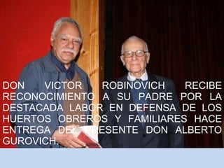 DON VICTOR ROBINOVICH RECIBE 
RECONOCIMIENTO A SU PADRE POR LA 
DESTACADA LABOR EN DEFENSA DE LOS 
HUERTOS OBREROS Y FAMILIARES HACE 
ENTREGA DEL PRESENTE DON ALBERTO 
GUROVICH. 
 