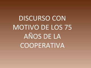 DISCURSO CON
MOTIVO DE LOS 75
  AÑOS DE LA
 COOPERATIVA
 