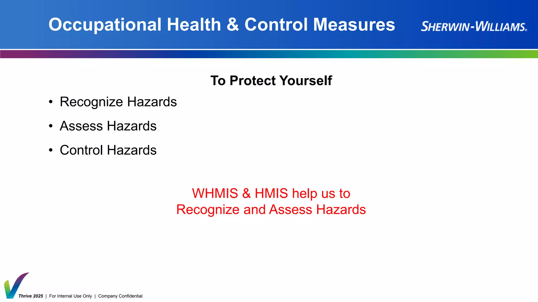 Thrive 2025 | For Internal Use Only | Company Confidential
Occupational Health & Control Measures
To Protect Yourself
• Recognize Hazards
• Assess Hazards
• Control Hazards
WHMIS & HMIS help us to
Recognize and Assess Hazards
 