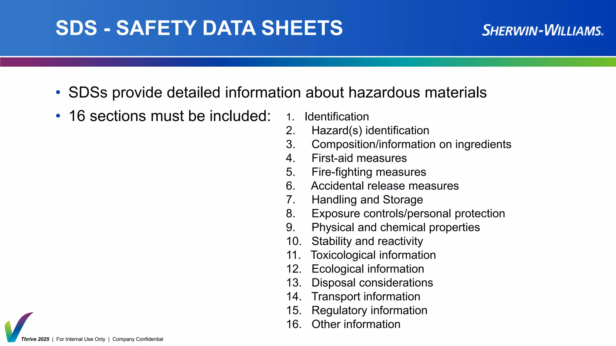 Thrive 2025 | For Internal Use Only | Company Confidential
SDS - SAFETY DATA SHEETS
• SDSs provide detailed information about hazardous materials
• 16 sections must be included: 1. Identification
2. Hazard(s) identification
3. Composition/information on ingredients
4. First-aid measures
5. Fire-fighting measures
6. Accidental release measures
7. Handling and Storage
8. Exposure controls/personal protection
9. Physical and chemical properties
10. Stability and reactivity
11. Toxicological information
12. Ecological information
13. Disposal considerations
14. Transport information
15. Regulatory information
16. Other information
 