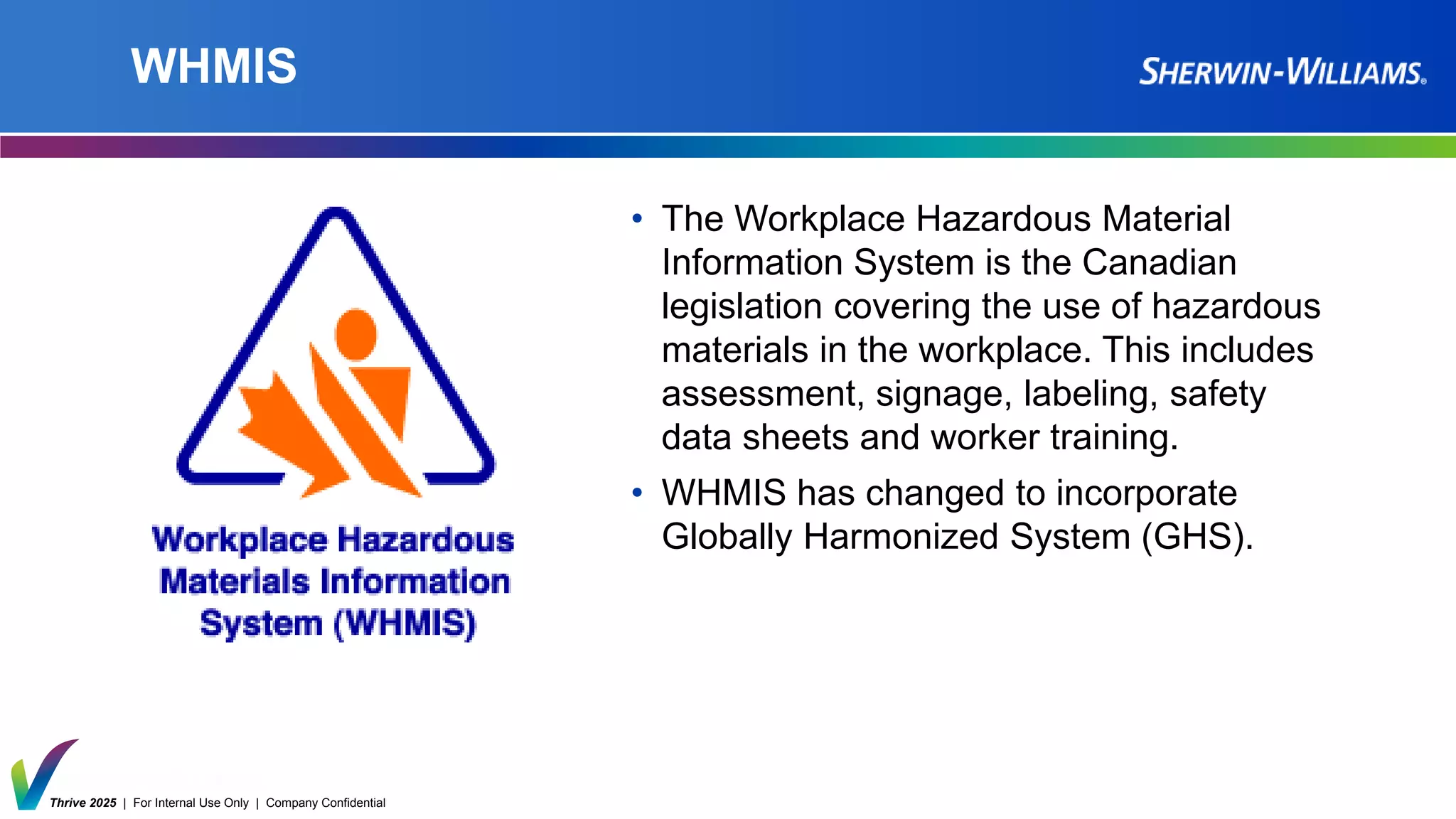 Thrive 2025 | For Internal Use Only | Company Confidential
WHMIS
• The Workplace Hazardous Material
Information System is the Canadian
legislation covering the use of hazardous
materials in the workplace. This includes
assessment, signage, labeling, safety
data sheets and worker training.
• WHMIS has changed to incorporate
Globally Harmonized System (GHS).
 