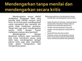 Mendengarkan secara efektif
melibatkan tanggapan balik yang
bersifat tidak menilai maupun yang
kritis. Di sini kita perlu mendengarkan
untuk memahami dan menahan diri
untuk tidak melakukan penilaian.
Tetapi kita juga perlu mendengarkan
secara kritis dengan tujuan
melakukan evaluasi atau penilaian.
Mendengarkan dengan
berpikiran terbuka akan membantu
kita untuk memahami pesan yang
lebih baik, mendengarkan dengan
pikiran kritis juga akan membantu
anda dalam menganalisis dan
mengevaluasi pesan.
Beberapa pedoman mendengarkan tanpa
menilai dan mendengarkan secara kritis:
 Selalu berpikiran terbuka, tunda penilaian
sampai kita memahami betul maksud
yang di komunikasikan pembicara.
 Jangan menyaring pesan yang sulit.
 Jangan menyaring pesan yang tidak di
sukai.
 Sadarilah bias-bias kita sendiri.
 Pastikan untuk mendengarkan secara
kritis untuk seluruh pesan ketika Anda
harus membuat evaluasi dan penilaian.
 