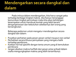 Pada intinya dalam mendengarkan, kita harus sangat peka
terhadap berbagai tingkat makna. Jika hanya menanggapi
komunikasi tingkat permukaan maka kita akan kehilangan
kesempatan untuk membuat kontak yang lebih berarti
denganperasaan dan kebutuhan sebebarnya dari orang yang
bersangkutan.
Beberapa pedoman untuk mengatur mendengarkan secara
dangkal dan dalam:
 Pusatkan perhatian pada pesan-pesan verbal maupun non verbal
 Perhatikan secara khusus pernyataan yang mengacu balik
terhadap pembicara
 Kaitkan hal-hal spesifik dengan tema umum yang di kemukakan
pembicara
 Jangan abaikan makna harfilah dari pesan antar pribadi dalam
usaha mengungkapkan makna yang lebih tersembunyi.
 