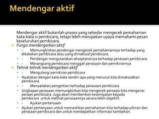 Mendengar aktif bukanlah proses yang sekedar mengecek pemahaman
kata-kata si pembicara, tetapi lebih merupakan upaya memahami pesan
keseluruhan pembicara.
 Fungsi mendengarkan aktif
 - Memungkinkan pendengar mengecek pemahamannya terhadap yang
dikatakan pembicara atau yang dimaksud pembicara.
 - Pendengar mengutarakan akseptansinya terhadap perasaan pembicara.
 - Merangsang pembicara menggali perasaan dan pemikirannya
 Tehnik-tehnik mendengarkan aktif
 - Mengulangi pemikiran pembicara
 Nyatakan dengan kata-kata sendiri apa yang menurut kita dimaksudkan
pembicara.
 - Menyatakan pengertian terhadap perasaan pembicara
 Ungkapan perasaan memungkinkan kita mengecek persepsi kita mengenai
peraan pembicara. Juga akan memberikan kesempatan kepada
pembicara untuk melihat perasaannya secara lebih objektif.
 - Ajukan pertanyaan
 Ajukan pertanyaan untuk memastikan pemahaman kita terhadap pikiran dan
perasaan pembicara dan untuk mendapatkan informasi tambahan.
 