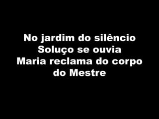 No jardim do silêncio
Soluço se ouvia
Maria reclama do corpo
do Mestre
 