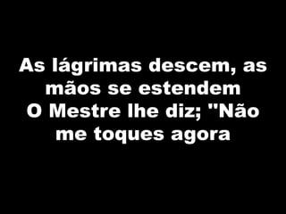 As lágrimas descem, as
mãos se estendem
O Mestre lhe diz; ''Não
me toques agora
 