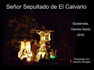 Señor Sepultado de El Calvario Guatemala, Viernes Santo 2010 Preparado por Claudio Obregón 