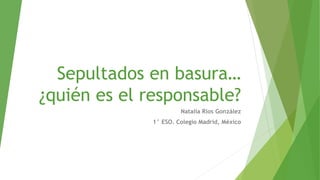 Sepultados en basura…
¿quién es el responsable?
Natalia Ríos González
1° ESO. Colegio Madrid, México
 