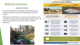 Rellenos sanitarios
¿MALOS O BUENOS?
Si la gente separará los residuos correctamente, los
rellenos sanitarios se convertirían después en áreas
verdes.
Si hacemos lo contrario; si se nos va de las manos, si no
le damos el mantenimiento adecuado se podría volver un
basurero que dañaría a nuestra salud y al medio
ambiente.
 