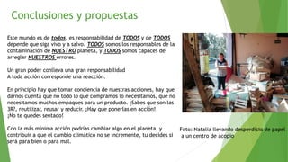 Conclusiones y propuestas
Este mundo es de todos, es responsabilidad de TODOS y de TODOS
depende que siga vivo y a salvo. TODOS somos los responsables de la
contaminación de NUESTRO planeta, y TODOS somos capaces de
arreglar NUESTROS errores.
Un gran poder conlleva una gran responsabilidad
A toda acción corresponde una reacción.
En principio hay que tomar conciencia de nuestras acciones, hay que
darnos cuenta que no todo lo que compramos lo necesitamos, que no
necesitamos muchos empaques para un producto. ¿Sabes que son las
3R?, reutilizar, reusar y reducir. ¡Hay que ponerlas en acción!
¡No te quedes sentado!
Con la más mínima acción podrías cambiar algo en el planeta, y
contribuir a que el cambio climático no se incremente, tu decides si
será para bien o para mal.
Foto: Natalia llevando desperdicio de papel
a un centro de acopio
 