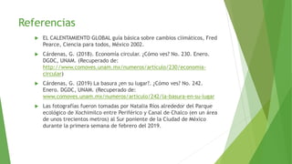 Referencias
 EL CALENTAMIENTO GLOBAL guía básica sobre cambios climáticos, Fred
Pearce, Ciencia para todos, México 2002.
 Cárdenas, G. (2018). Economía circular. ¿Cómo ves? No. 230. Enero.
DGDC, UNAM. (Recuperado de:
http://www.comoves.unam.mx/numeros/articulo/230/economia-
circular)
 Cárdenas, G. (2019) La basura ¿en su lugar?. ¿Cómo ves? No. 242.
Enero. DGDC, UNAM. (Recuperado de:
www.comoves.unam.mx/numeros/articulo/242/la-basura-en-su-lugar
 Las fotografías fueron tomadas por Natalia Ríos alrededor del Parque
ecológico de Xochimilco entre Periférico y Canal de Chalco (en un área
de unos trecientos metros) al Sur poniente de la Ciudad de México
durante la primera semana de febrero del 2019.
 