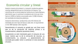 Economía circular y lineal
Nuestra manera de producir y consumir productos genera
muchos desperdicios que se convierten en basura. Los
científicos de la Universidad de California en Santa Bárbara
advirtieron que si continúa la tendencia de tirar por tirar,
hacia el 2050 se habrán acumulado unos 12 000 millones
de toneladas de desechos plásticos.
Industria electrónica: producimos unos 40 millones de
toneladas de este tipo de basura cada año: el equivalente
a tirar 800 laptops cada segundo.
Generalmente el consumo es guiado por una línea recta
que va de la extracción de materias primas a su
transformación y desecho (economía lineal).
Actualmente se está intentando guiar el consumo de una
mejor manera que va de la extracción de recursos, su
transformación, su consumo y posteriormente ser
reciclado para poder volver a comenzar el ciclo (economía
circular).
 