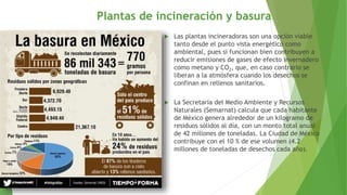 Plantas de incineración y basura
 Las plantas incineradoras son una opción viable
tanto desde el punto vista energético como
ambiental, pues si funcionan bien contribuyen a
reducir emisiones de gases de efecto invernadero
como metano y CO2, que, en caso contrario se
liberan a la atmósfera cuando los desechos se
confinan en rellenos sanitarios.
 La Secretaría del Medio Ambiente y Recursos
Naturales (Semarnat) calcula que cada habitante
de México genera alrededor de un kilogramo de
residuos sólidos al día, con un monto total anual
de 42 millones de toneladas. La Ciudad de México
contribuye con el 10 % de ese volumen (4.2
millones de toneladas de desechos cada año).
 