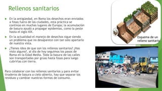Rellenos sanitarios
 En la antigüedad, en Roma los desechos eran enviados
a fosas fuera de las ciudades, esta práctica se
continúo en muchas lugares de Europa; la acumulación
de basura ayudó a propagar epidemias, como la peste
hasta el siglo XIX.
 En la actualidad el manejo de desechos sigue siendo
un problema que no desaparece con tan solo apartarlo
de nuestra vista.
 ¿Tienes idea de que son los rellenos sanitarios? ¿Has
visto alguno?, al día de hoy seguimos los pasos de
Roma en la Edad Media. Toda la basura de las calles
son transportadas por grúas hasta fosas para luego
cubrirlas con tierra.
Para colaborar con los rellenos sanitarios y para evitar
tiraderos de basura a cielo abierto, hay que separar los
residuos y cambiar nuestras formas de consumo.
Esquema de un
relleno sanitario
 