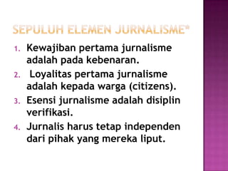 1. Kewajiban pertama jurnalisme
adalah pada kebenaran.
2. Loyalitas pertama jurnalisme
adalah kepada warga (citizens).
3. Esensi jurnalisme adalah disiplin
verifikasi.
4. Jurnalis harus tetap independen
dari pihak yang mereka liput.
 