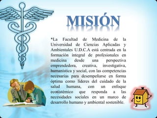 *La Facultad de Medicina de la
Universidad de Ciencias Aplicadas y
Ambientales U.D.C.A está centrada en la
formación integral de profesionales en
medicina desde una perspectiva
emprendedora, creativa, investigativa,
humanística y social, con las competencias
necesarias para desempeñarse en forma
óptima como líderes del cuidado de la
salud humana, con un enfoque
ecosistémico que responda a las
necesidades sociales en un marco de
desarrollo humano y ambiental sostenible.
 