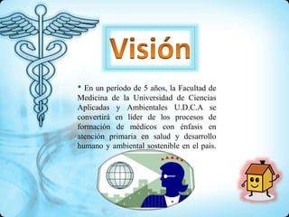 * En un período de 5 años, la Facultad de
Medicina de la Universidad de Ciencias
Aplicadas y Ambientales U.D.C.A se
convertirá en líder de los procesos de
formación de médicos con énfasis en
atención primaria en salud y desarrollo
humano y ambiental sostenible en el país.
 