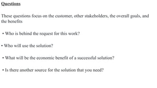 Questions
These questions focus on the customer, other stakeholders, the overall goals, and
the benefits
• Who is behind the request for this work?
• Who will use the solution?
• What will be the economic benefit of a successful solution?
• Is there another source for the solution that you need?
 